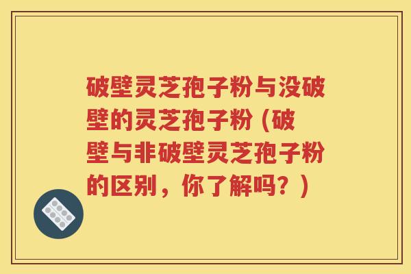 破壁灵芝孢子粉与没破壁的灵芝孢子粉 (破壁与非破壁灵芝孢子粉的区别，你了解吗？)