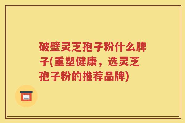 破壁灵芝孢子粉什么牌子(重塑健康，选灵芝孢子粉的推荐品牌)