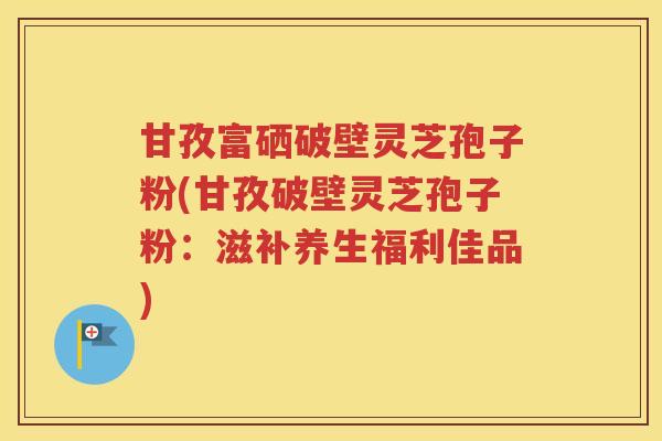 甘孜富硒破壁灵芝孢子粉(甘孜破壁灵芝孢子粉：滋补养生福利佳品)