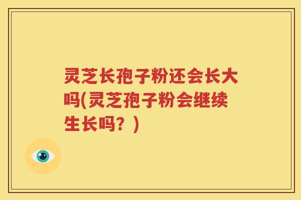 灵芝长孢子粉还会长大吗(灵芝孢子粉会继续生长吗？)