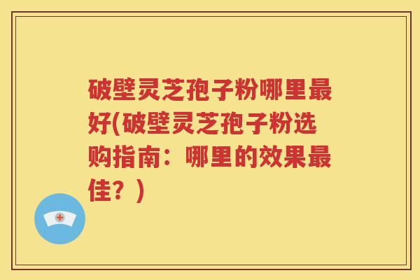 破壁灵芝孢子粉哪里最好(破壁灵芝孢子粉选购指南：哪里的效果最佳？)