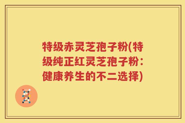 特级赤灵芝孢子粉(特级纯正红灵芝孢子粉：健康养生的不二选择)