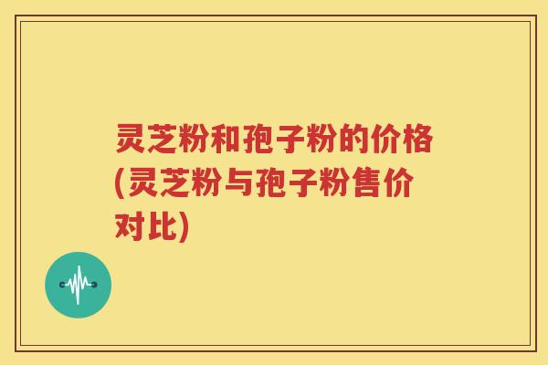灵芝粉和孢子粉的价格(灵芝粉与孢子粉售价对比)