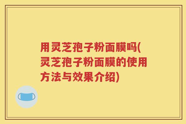 用灵芝孢子粉面膜吗(灵芝孢子粉面膜的使用方法与效果介绍)