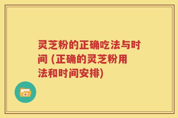 灵芝粉的正确吃法与时间 (正确的灵芝粉用法和时间安排)