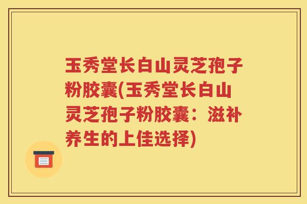 玉秀堂长白山灵芝孢子粉胶囊(玉秀堂长白山灵芝孢子粉胶囊：滋补养生的上佳选择)