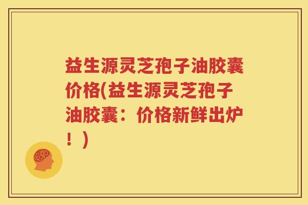 益生源灵芝孢子油胶囊价格(益生源灵芝孢子油胶囊：价格新鲜出炉！)