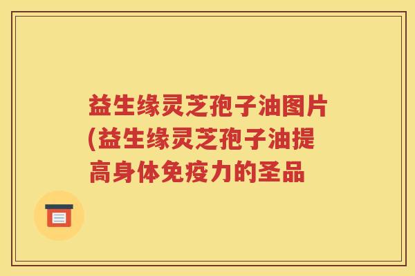 益生缘灵芝孢子油图片(益生缘灵芝孢子油提高身体免疫力的圣品