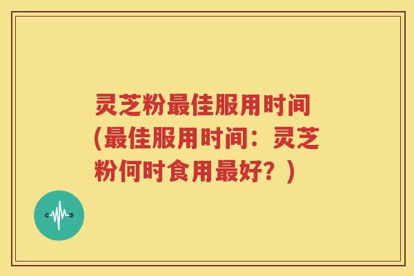 灵芝粉最佳服用时间 (最佳服用时间：灵芝粉何时食用最好？)