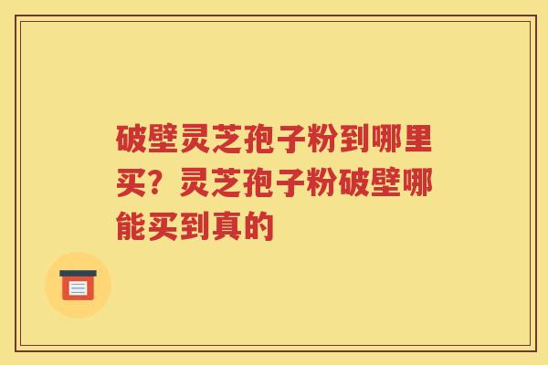 破壁灵芝孢子粉到哪里买？灵芝孢子粉破壁哪能买到真的