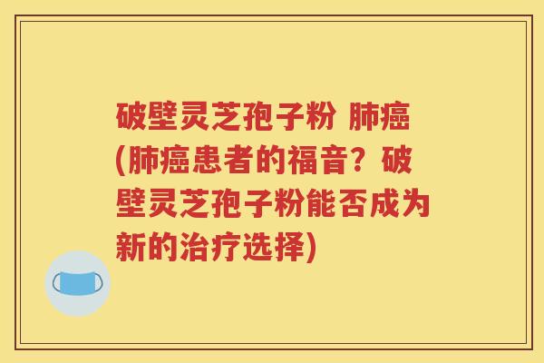 破壁灵芝孢子粉 肺癌(肺癌患者的福音？破壁灵芝孢子粉能否成为新的治疗选择)