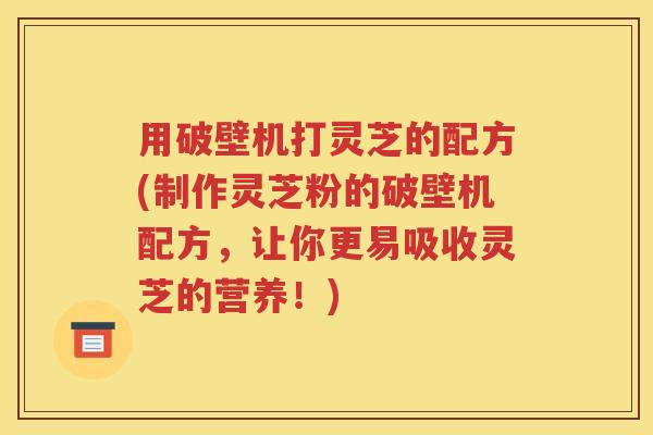 用破壁机打灵芝的配方(制作灵芝粉的破壁机配方，让你更易吸收灵芝的营养！)