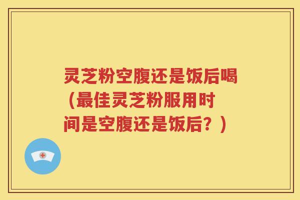 灵芝粉空腹还是饭后喝 (最佳灵芝粉服用时间是空腹还是饭后？)