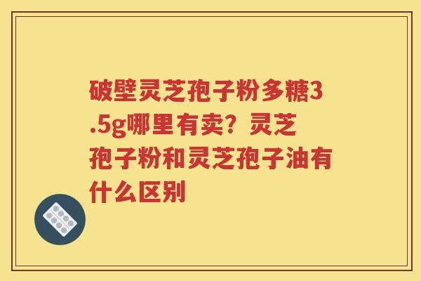 破壁灵芝孢子粉多糖3.5g哪里有卖？灵芝孢子粉和灵芝孢子油有什么区别