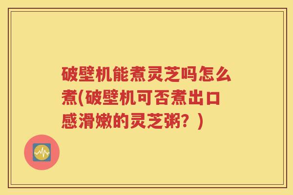 破壁机能煮灵芝吗怎么煮(破壁机可否煮出口感滑嫩的灵芝粥？)