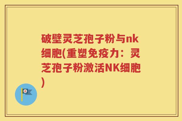 破壁灵芝孢子粉与nk细胞(重塑免疫力：灵芝孢子粉激活NK细胞)