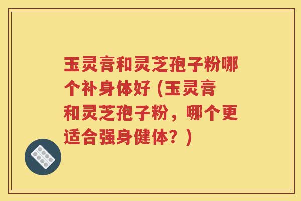 玉灵膏和灵芝孢子粉哪个补身体好 (玉灵膏和灵芝孢子粉，哪个更适合强身健体？)