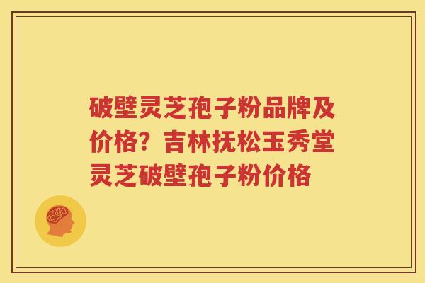 破壁灵芝孢子粉品牌及价格？吉林抚松玉秀堂灵芝破壁孢子粉价格