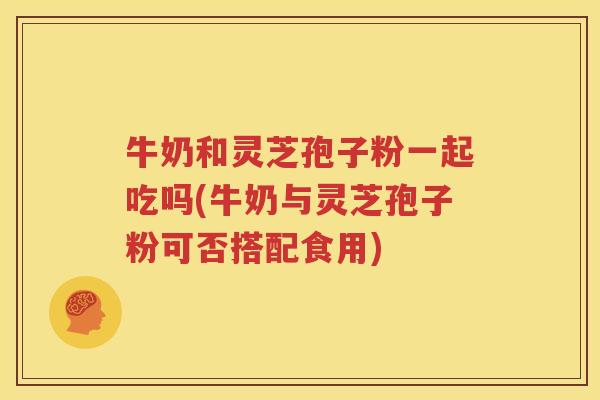 牛奶和灵芝孢子粉一起吃吗(牛奶与灵芝孢子粉可否搭配食用)