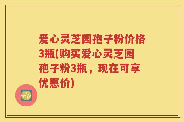 爱心灵芝园孢子粉价格3瓶(购买爱心灵芝园孢子粉3瓶，现在可享优惠价)