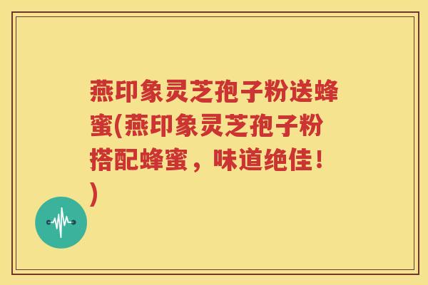 燕印象灵芝孢子粉送蜂蜜(燕印象灵芝孢子粉搭配蜂蜜，味道绝佳！)