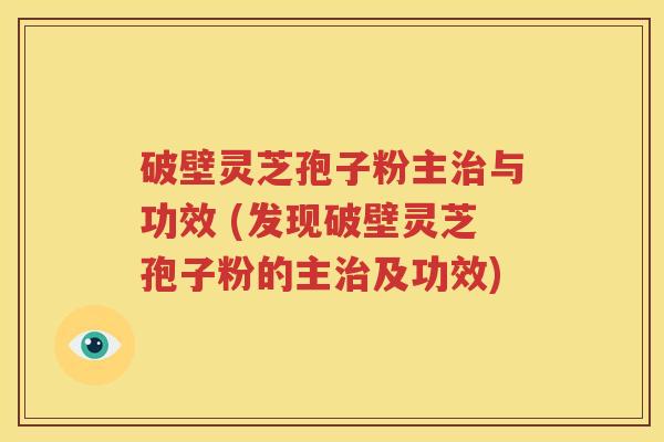 破壁灵芝孢子粉主治与功效 (发现破壁灵芝孢子粉的主治及功效)
