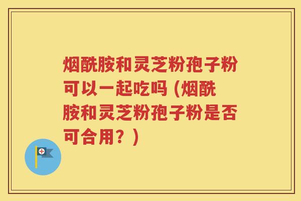 烟酰胺和灵芝粉孢子粉可以一起吃吗 (烟酰胺和灵芝粉孢子粉是否可合用？)