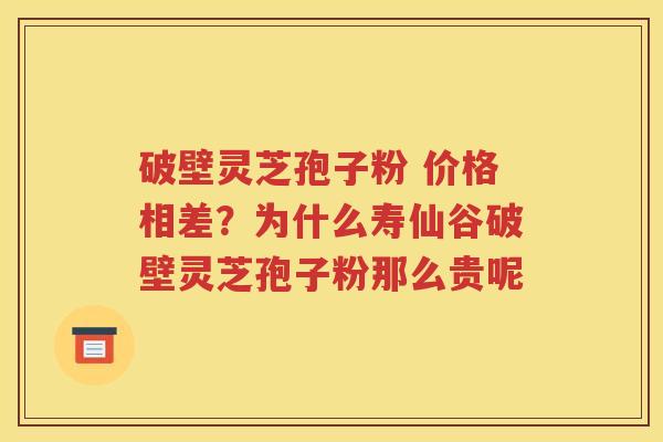 破壁灵芝孢子粉 价格相差？为什么寿仙谷破壁灵芝孢子粉那么贵呢