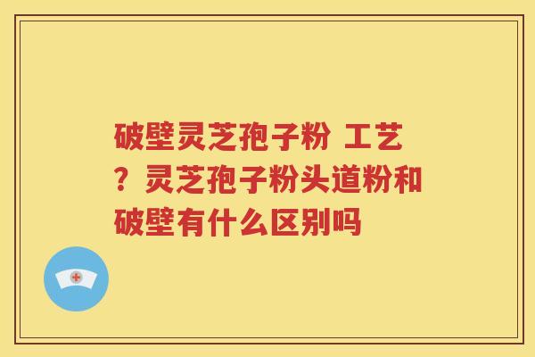 破壁灵芝孢子粉 工艺？灵芝孢子粉头道粉和破壁有什么区别吗