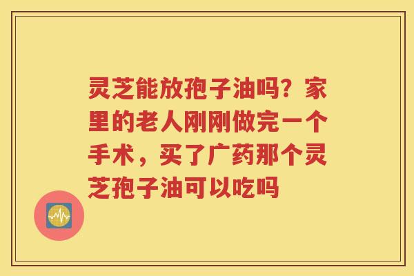 灵芝能放孢子油吗？家里的老人刚刚做完一个手术，买了广药那个灵芝孢子油可以吃吗