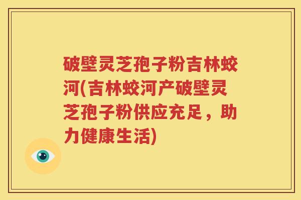 破壁灵芝孢子粉吉林蛟河(吉林蛟河产破壁灵芝孢子粉供应充足，助力健康生活)