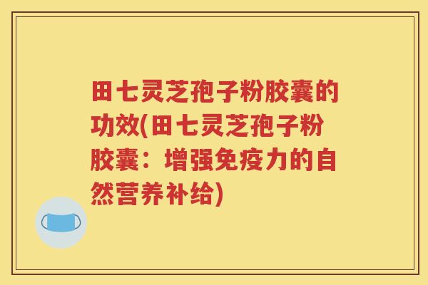 田七灵芝孢子粉胶囊的功效(田七灵芝孢子粉胶囊：增强免疫力的自然营养补给)