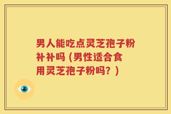 男人能吃点灵芝孢子粉补补吗 (男性适合食用灵芝孢子粉吗？)