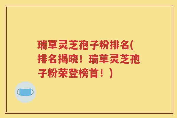 瑞草灵芝孢子粉排名(排名揭晓！瑞草灵芝孢子粉荣登榜首！)