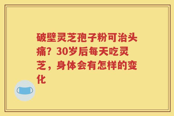 破壁灵芝孢子粉可治头痛？30岁后每天吃灵芝，身体会有怎样的变化