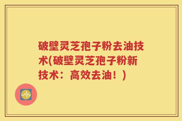破壁灵芝孢子粉去油技术(破壁灵芝孢子粉新技术：高效去油！)