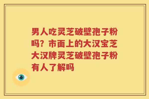 男人吃灵芝破壁孢子粉吗？市面上的大汉宝芝大汉牌灵芝破壁孢子粉有人了解吗