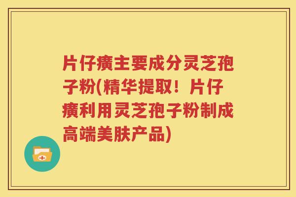 片仔癀主要成分灵芝孢子粉(精华提取！片仔癀利用灵芝孢子粉制成高端美肤产品)