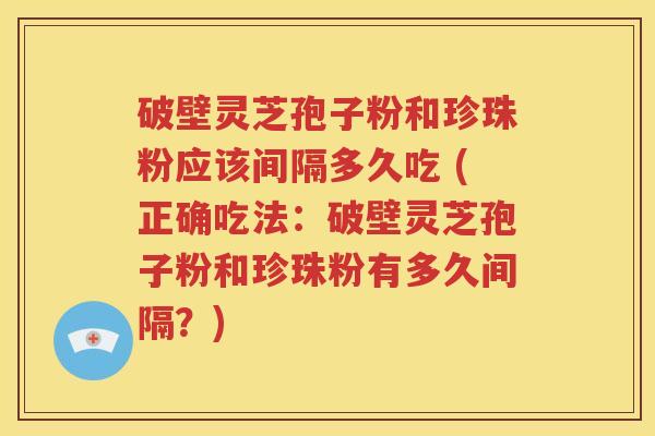 破壁灵芝孢子粉和珍珠粉应该间隔多久吃 (正确吃法：破壁灵芝孢子粉和珍珠粉有多久间隔？)