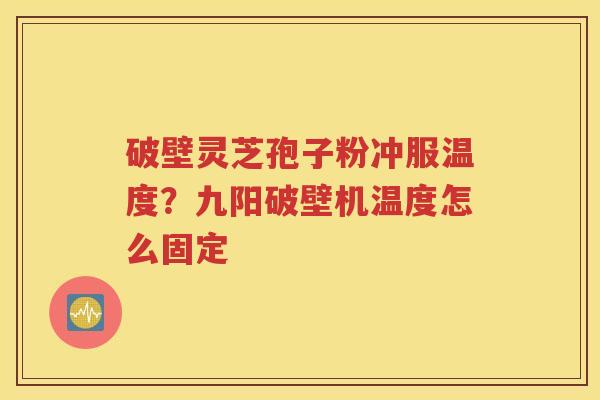 破壁灵芝孢子粉冲服温度？九阳破壁机温度怎么固定