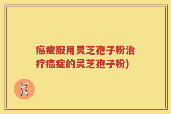 癌症服用灵芝孢子粉治疗癌症的灵芝孢子粉)
