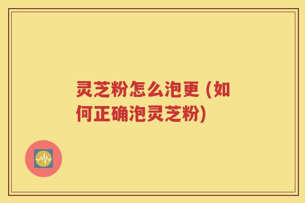 灵芝粉怎么泡更 (如何正确泡灵芝粉)