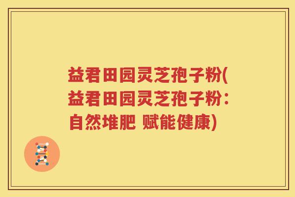 益君田园灵芝孢子粉(益君田园灵芝孢子粉：自然堆肥 赋能健康)