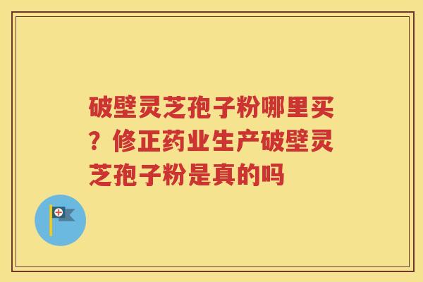 破壁灵芝孢子粉哪里买？修正药业生产破壁灵芝孢子粉是真的吗