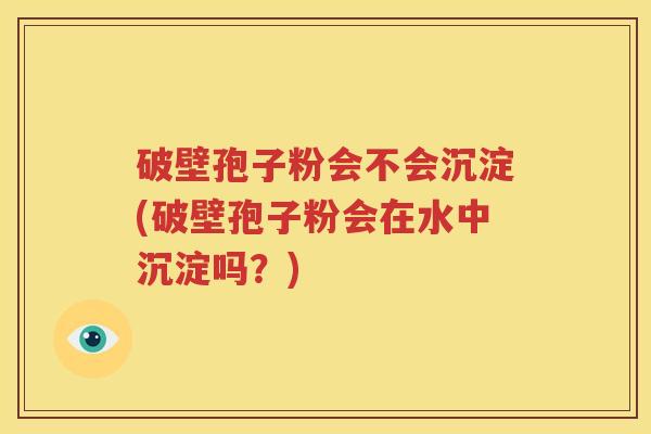 破壁孢子粉会不会沉淀(破壁孢子粉会在水中沉淀吗？)