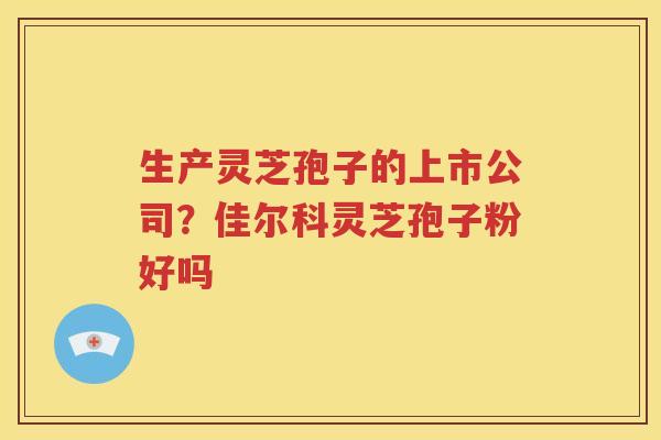 生产灵芝孢子的上市公司？佳尔科灵芝孢子粉好吗