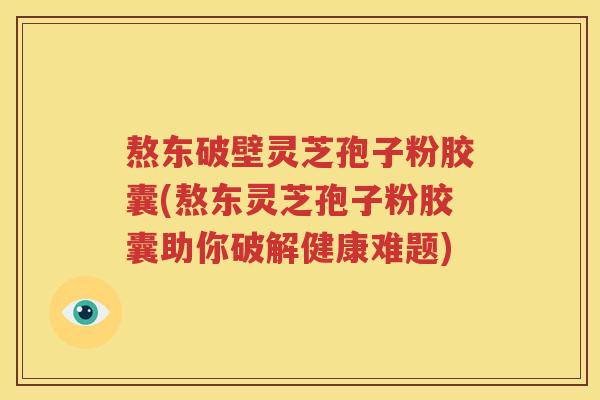 熬东破壁灵芝孢子粉胶囊(熬东灵芝孢子粉胶囊助你破解健康难题)