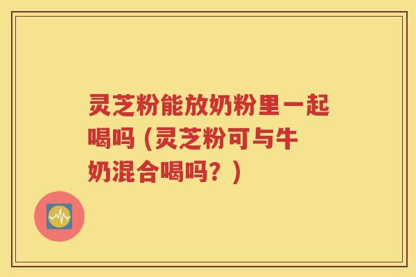 灵芝粉能放奶粉里一起喝吗 (灵芝粉可与牛奶混合喝吗？)