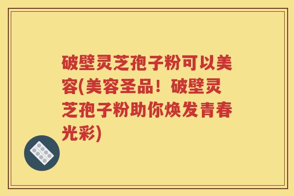 破壁灵芝孢子粉可以美容(美容圣品！破壁灵芝孢子粉助你焕发青春光彩)