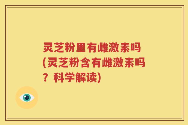 灵芝粉里有雌激素吗 (灵芝粉含有雌激素吗？科学解读)
